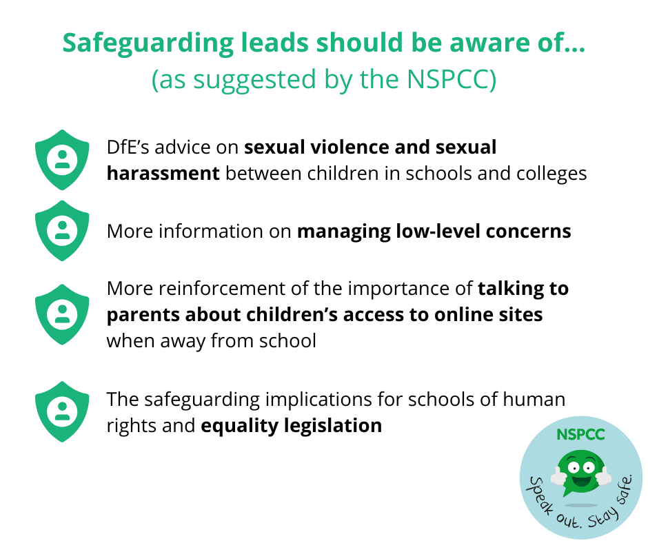 INFOGRAPHIC
This infographic summarises four main suggestions put forward by the NSPCC about things that safeguarding leads should be aware of due to KCSIE 2022 changes. The suggestions include: 
(1) the safeguarding implications for schools of human rights and equality legislation;
(2) more reinforcement of the importance of talking to parents about children’s access to online sites when away from school;
(3) more information on managing low-level concerns;
(4) DfE’s advice on sexual violence and sexual harassment between children in schools and colleges.