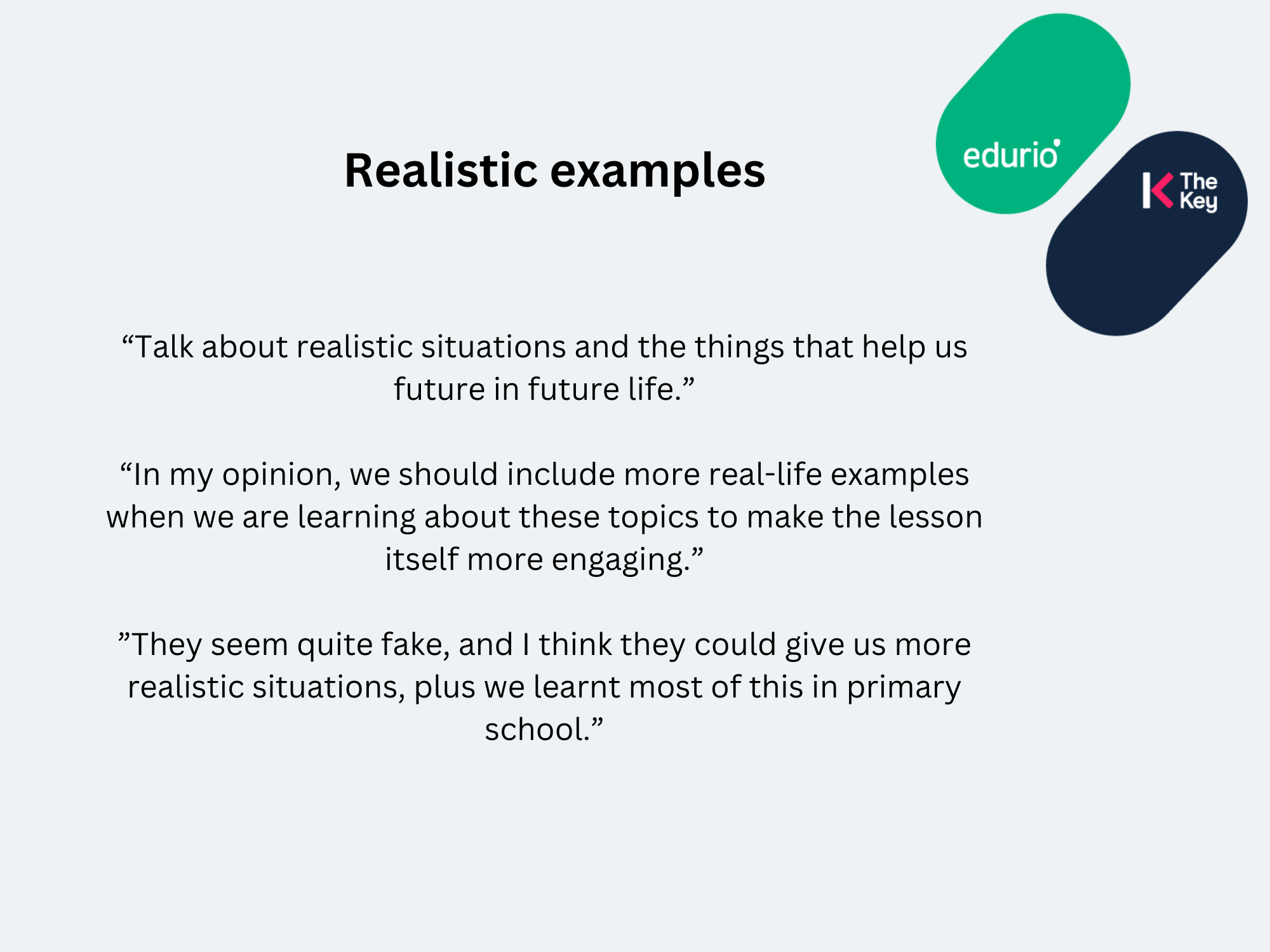 Quotes from pupils about realistic examples in the RSE curriculum.
“Talk about realistic situations and the things that help us future in future life.”
“In my opinion, we should include more real-life examples when we are learning about these topics to make the lesson itself more engaging.”
”They seem quite fake, and I think they could give us more realistic situations, plus we learnt most of this in primary school.”